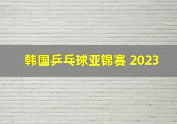 韩国乒乓球亚锦赛 2023